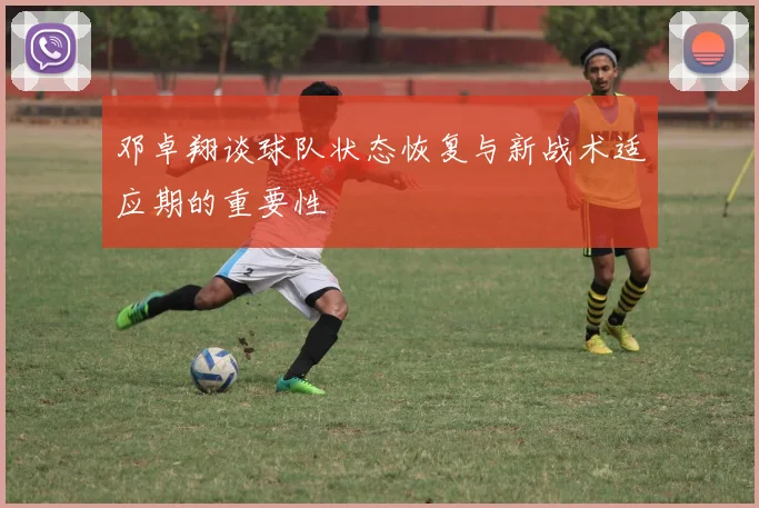 邓卓翔谈球队状态恢复与新战术适应期的重要性