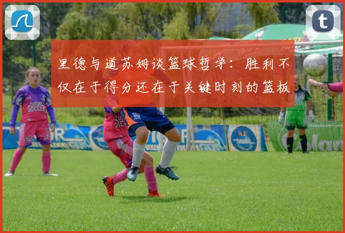 里德与道苏姆谈篮球哲学：胜利不仅在于得分还在于关键时刻的篮板球