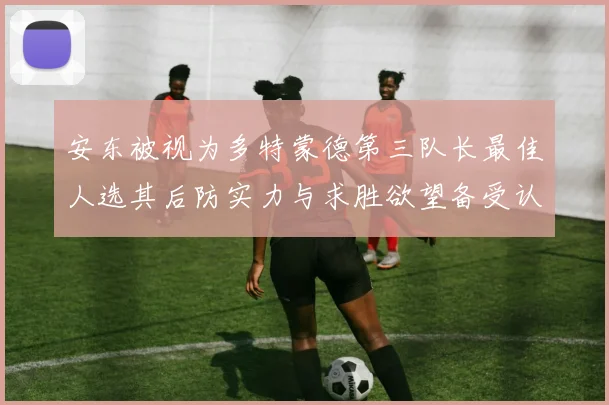 安东被视为多特蒙德第三队长最佳人选其后防实力与求胜欲望备受认可