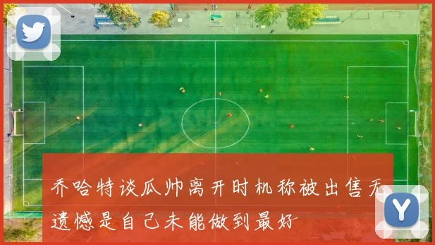 乔哈特谈瓜帅离开时机称被出售无遗憾是自己未能做到最好
