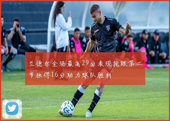 兰德尔全场最高29分表现抢眼第二节独得16分助力球队胜利