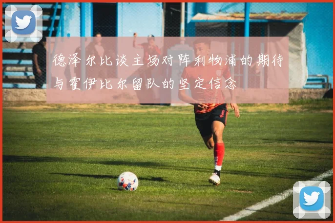 德泽尔比谈主场对阵利物浦的期待与霍伊比尔留队的坚定信念