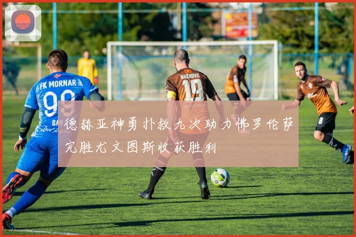 德赫亚神勇扑救九次助力佛罗伦萨完胜尤文图斯收获胜利