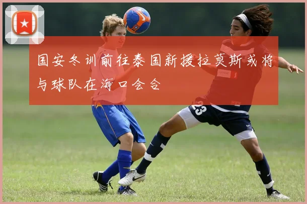 国安冬训前往泰国新援拉莫斯或将与球队在海口会合