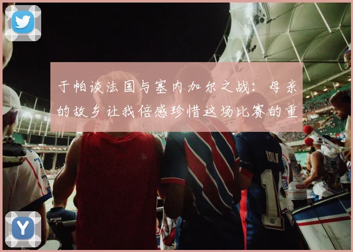 于帕谈法国与塞内加尔之战：母亲的故乡让我倍感珍惜这场比赛的重要性