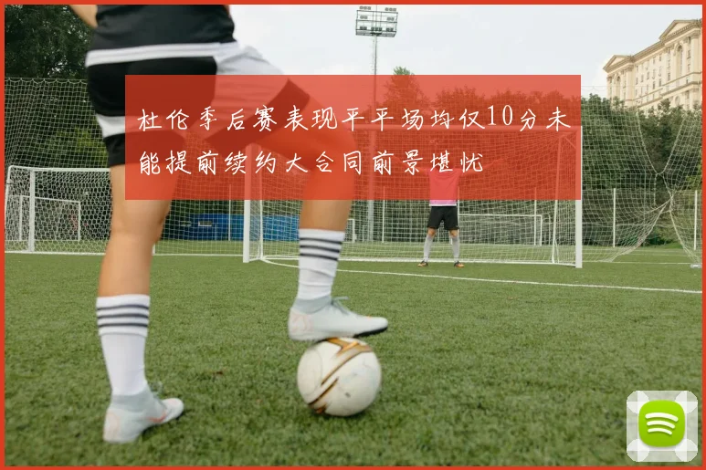 杜伦季后赛表现平平场均仅10分未能提前续约大合同前景堪忧