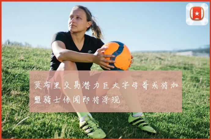 莫布里交易潜力巨大字母哥或将加盟骑士传闻即将浮现